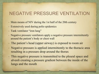 NEGATIVE PRESSURE VENTILATION
• Main means of NIV during the 1st half of the 20th century
• Extensively used during polio epidemics
• Tank ventilator “iron lung”
• Negative pressure ventilators apply a negative pressure intermittently
around the patient’s body or chest wall
• The patient’s head (upper airway) is exposed to room air
• Negative pressure is applied intermittently to the thoracic area
resulting in a pressure drop around the thorax
• This negative pressure is transmitted to the pleural space and
alveoli creating a pressure gradient between the inside of the
lungs and the mouth
 