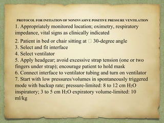 PROTOCOL FOR INITIATION OF NONINVASIVE POSITIVE PRESSURE VENTILATION
1. Appropriately monitored location; oximetry, respiratory
impedance, vital signs as clinically indicated
2. Patient in bed or chair sitting at 􏰆 30-degree angle
3. Select and fit interface
4. Select ventilator
5. Apply headgear; avoid excessive strap tension (one or two
fingers under strap); encourage patient to hold mask
6. Connect interface to ventilator tubing and turn on ventilator
7. Start with low pressures/volumes in spontaneously triggered
mode with backup rate; pressure-limited: 8 to 12 cm H2O
inspiratory; 3 to 5 cm H2O expiratory volume-limited: 10
ml/kg
 