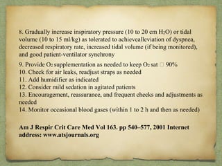 8. Gradually increase inspiratory pressure (10 to 20 cm H2O) or tidal
volume (10 to 15 ml/kg) as tolerated to achievealleviation of dyspnea,
decreased respiratory rate, increased tidal volume (if being monitored),
and good patient-ventilator synchrony
9. Provide O2 supplementation as needed to keep O2 sat 􏰆 90%
10. Check for air leaks, readjust straps as needed
11. Add humidifier as indicated
12. Consider mild sedation in agitated patients
13. Encouragement, reassurance, and frequent checks and adjustments as
needed
14. Monitor occasional blood gases (within 1 to 2 h and then as needed)
Am J Respir Crit Care Med Vol 163. pp 540–577, 2001 Internet
address: www.atsjournals.org
 