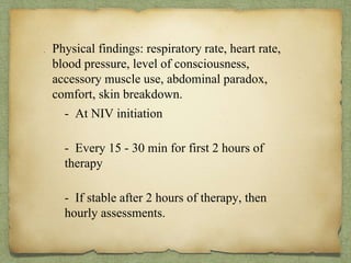 . Physical findings: respiratory rate, heart rate,
blood pressure, level of consciousness,
accessory muscle use, abdominal paradox,
comfort, skin breakdown.
- At NIV initiation
- Every 15 - 30 min for first 2 hours of
therapy
- If stable after 2 hours of therapy, then
hourly assessments.
 