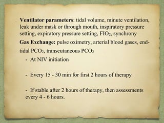 . Ventilator parameters: tidal volume, minute ventilation,
leak under mask or through mouth, inspiratory pressure
setting, expiratory pressure setting, FIO2, synchrony
Gas Exchange: pulse oximetry, arterial blood gases, end-
tidal PCO2, transcutaneous PCO2
- At NIV initiation
- Every 15 - 30 min for first 2 hours of therapy
- If stable after 2 hours of therapy, then assessments
every 4 - 6 hours.
 