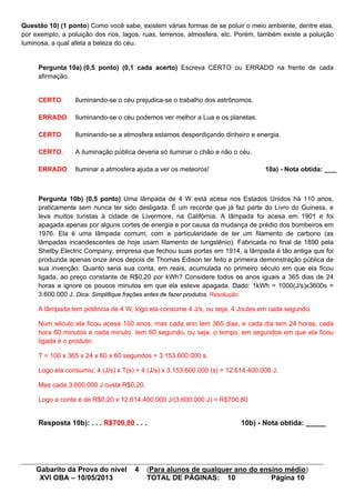 Gabarito da Prova do nível 4 (Para alunos de qualquer ano do ensino médio)
XVI OBA – 10/05/2013 TOTAL DE PÁGINAS: 10 Página 10
Questão 10) (1 ponto) Como você sabe, existem várias formas de se poluir o meio ambiente, dentre elas,
por exemplo, a poluição dos rios, lagos, ruas, terrenos, atmosfera, etc. Porém, também existe a poluição
luminosa, a qual afeta a beleza do céu.
Pergunta 10a) (0,5 ponto) (0,1 cada acerto) Escreva CERTO ou ERRADO na frente de cada
afirmação.
CERTO Iluminando-se o céu prejudica-se o trabalho dos astrônomos.
ERRADO Iluminando-se o céu podemos ver melhor a Lua e os planetas.
CERTO Iluminando-se a atmosfera estamos desperdiçando dinheiro e energia.
CERTO. A iluminação pública deveria só iluminar o chão e não o céu.
ERRADO Iluminar a atmosfera ajuda a ver os meteoros! 10a) - Nota obtida: ____
Pergunta 10b) (0,5 ponto) Uma lâmpada de 4 W está acesa nos Estados Unidos há 110 anos,
praticamente sem nunca ter sido desligada. É um recorde que já faz parte do Livro do Guiness, e
leva muitos turistas à cidade de Livermore, na Califórnia. A lâmpada foi acesa em 1901 e foi
apagada apenas por alguns cortes de energia e por causa da mudança de prédio dos bombeiros em
1976. Ela é uma lâmpada comum, com a particularidade de ter um filamento de carbono (as
lâmpadas incandescentes de hoje usam filamento de tungstênio). Fabricada no final de 1890 pela
Shelby Electric Company, empresa que fechou suas portas em 1914, a lâmpada é tão antiga que foi
produzida apenas onze anos depois de Thomas Edison ter feito a primeira demonstração pública de
sua invenção. Quanto seria sua conta, em reais, acumulada no primeiro século em que ela ficou
ligada, ao preço constante de R$0,20 por kWh? Considere todos os anos iguais a 365 dias de 24
horas e ignore os poucos minutos em que ela esteve apagada. Dado: 1kWh = 1000(J/s)x3600s =
3.600.000 J. Dica: Simplifique frações antes de fazer produtos. Resolução:
A lâmpada tem potência de 4 W, logo ela consome 4 J/s, ou seja, 4 Joules em cada segundo.
Num século ela ficou acesa 100 anos, mas cada ano tem 365 dias, e cada dia tem 24 horas, cada
hora 60 minutos e cada minuto tem 60 segundo, ou seja, o tempo, em segundos em que ela ficou
ligada é o produto:
T = 100 x 365 x 24 x 60 x 60 segundos = 3.153.600.000 s.
Logo ela consumiu: 4 (J/s) x T(s) = 4 (J/s) x 3.153.600.000 (s) = 12.614.400.000 J.
Mas cada 3.600.000 J custa R$0,20.
Logo a conta é de R$0,20 x 12.614.400.000 J/(3.600.000 J) = R$700,80
Resposta 10b): . . . R$700,80 . . . 10b) - Nota obtida: _____
 