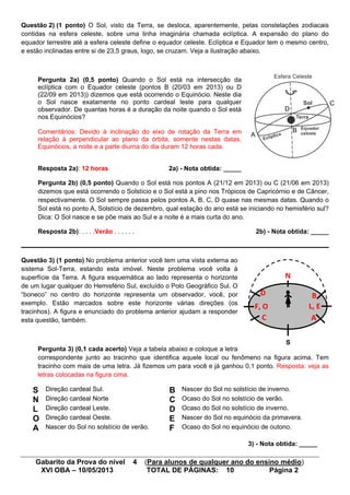 Gabarito da Prova do nível 4 (Para alunos de qualquer ano do ensino médio)
XVI OBA – 10/05/2013 TOTAL DE PÁGINAS: 10 Página 2
Questão 2) (1 ponto) O Sol, visto da Terra, se desloca, aparentemente, pelas constelações zodiacais
contidas na esfera celeste, sobre uma linha imaginária chamada eclíptica. A expansão do plano do
equador terrestre até a esfera celeste define o equador celeste. Eclíptica e Equador tem o mesmo centro,
e estão inclinadas entre si de 23,5 graus, logo, se cruzam. Veja a ilustração abaixo.
Pergunta 2a) (0,5 ponto) Quando o Sol está na intersecção da
eclíptica com o Equador celeste (pontos B (20/03 em 2013) ou D
(22/09 em 2013)) dizemos que está ocorrendo o Equinócio. Neste dia
o Sol nasce exatamente no ponto cardeal leste para qualquer
observador. De quantas horas é a duração da noite quando o Sol está
nos Equinócios?
Comentários: Devido à inclinação do eixo de rotação da Terra em
relação à perpendicular ao plano da órbita, somente nestas datas,
Equinócios, a noite e a parte diurna do dia duram 12 horas cada.
Resposta 2a): 12 horas 2a) - Nota obtida: _____
Pergunta 2b) (0,5 ponto) Quando o Sol está nos pontos A (21/12 em 2013) ou C (21/06 em 2013)
dizemos que está ocorrendo o Solstício e o Sol está a pino nos Trópicos de Capricórnio e de Câncer,
respectivamente. O Sol sempre passa pelos pontos A, B, C, D quase nas mesmas datas. Quando o
Sol está no ponto A, Solstício de dezembro, qual estação do ano está se iniciando no hemisfério sul?
Dica: O Sol nasce e se põe mais ao Sul e a noite é a mais curta do ano.
Resposta 2b): . . . .Verão . . . . . . 2b) - Nota obtida: _____
Questão 3) (1 ponto) No problema anterior você tem uma vista externa ao
sistema Sol-Terra, estando esta imóvel. Neste problema você volta à
superfície da Terra. A figura esquemática ao lado representa o horizonte
de um lugar qualquer do Hemisfério Sul, excluído o Polo Geográfico Sul. O
“boneco” no centro do horizonte representa um observador, você, por
exemplo. Estão marcados sobre este horizonte várias direções (os
tracinhos). A figura e enunciado do problema anterior ajudam a responder
esta questão, também.
Pergunta 3) (0,1 cada acerto) Veja a tabela abaixo e coloque a letra
correspondente junto ao tracinho que identifica aquele local ou fenômeno na figura acima. Tem
tracinho com mais de uma letra. Já fizemos um para você e já ganhou 0,1 ponto. Resposta: veja as
letras colocadas na figura cima.
S Direção cardeal Sul. B Nascer do Sol no solstício de inverno.
N Direção cardeal Norte C Ocaso do Sol no solstício de verão.
L Direção cardeal Leste. D Ocaso do Sol no solstício de inverno.
O Direção cardeal Oeste. E Nascer do Sol no equinócio da primavera.
A Nascer do Sol no solstício de verão. F Ocaso do Sol no equinócio de outono.
3) - Nota obtida: _____
A
B
C
D
S
N
L, EF, O
B
AC
D
 