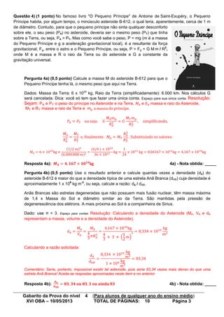 Gabarito da Prova do nível 4 (Para alunos de qualquer ano do ensino médio)
XVI OBA – 10/05/2013 TOTAL DE PÁGINAS: 10 Página 3
Questão 4) (1 ponto) No famoso livro "O Pequeno Príncipe" de Antoine de Saint-Exupéry, o Pequeno
Príncipe habita, por algum tempo, o minúsculo asteroide B-612, o qual teria, aparentemente, cerca de 1 m
de diâmetro. Contudo, para que o pequeno príncipe não sinta qualquer desconforto
sobre ele, o seu peso (PA) no asteroide, deveria ser o mesmo peso (PT) que tinha
sobre a Terra, ou seja, PA = PT. Mas como você sabe o peso, P = mg (m é a massa
do Pequeno Príncipe e g a aceleração gravitacional local), é a resultante da força
gravitacional, Fg, entre o astro e o Pequeno Príncipe, ou seja, P = Fg = G M m / R2
,
onde M é a massa e R o raio da Terra ou do asteroide e G a constante da
gravitação universal.
Pergunta 4a) (0,5 ponto) Calcule a massa M do asteroide B-612 para que o
Pequeno Príncipe tenha lá, o mesmo peso que aqui na Terra.
Dados: Massa da Terra: 6 x 1024
kg, Raio da Terra (simplificadamente): 6.000 km. Nos cálculos G
será cancelada. Dica: você só tem que fazer uma única conta. Espaço para sua única conta. Resolução:
Sejam: PA e PT o peso do príncipe no Asteroide e na Terra, 𝑀𝐴 e 𝑅 𝐴 massa e raio do Asteroide,
MT e RT massa e raio da Terra e mp a massa do príncipe.
𝑃𝐴 = 𝑃𝑇 ou seja: 𝐺
𝑀𝐴 𝑚 𝑝
𝑅 𝐴
2 = 𝐺
𝑀 𝑇 𝑚 𝑝
𝑅 𝑇
2 , simpli�icando,
𝑀𝐴
𝑅 𝐴
2 =
𝑀 𝑇
𝑅 𝑇
2 e, �inalmente: 𝑀𝐴 = 𝑀 𝑇
𝑅 𝐴
2
𝑅 𝑇
2 . Substituindo os valores:
𝑀𝐴 = 6 × 1024
kg ×
(1/2 𝑚)2
(6.000.000 𝑚)2
=
(6/4 ) × 1024
36 × 1012
kg =
1
24
× 1012
kg = 0,04167 × 1012
kg = 4,167 × 1010
kg
Resposta 4a): 𝑴 𝑨 = 𝟒, 𝟏𝟔𝟕 × 𝟏𝟎 𝟏𝟎
kg 4a) - Nota obtida: _____
Pergunta 4b) (0,5 ponto) Use o resultado anterior e calcule quantas vezes a densidade (da) do
asteroide B-612 é maior do que a densidade típica de uma estrela Anã Branca (dAB) cuja densidade é
aproximadamente 1 x 109
kg m-3
, ou seja, calcule a razão: da / dAB.
Anãs Brancas são estrelas degeneradas que não possuem mais fusão nuclear, têm massa máxima
de 1,4 x Massa do Sol e diâmetro similar ao da Terra. São mantidas pela pressão de
degenerescência dos elétrons. A mais próxima ao Sol é a companheira de Sirius.
Dado: use π = 3. Espaço para contas: Resolução: Calculando a densidade do Asteroide (MA, VA e dA
representam a massa, volume e a densidade do Asteroide),
𝑑 𝐴 =
𝑀𝐴
𝑉𝐴
=
𝑀𝐴
4
3
𝜋𝑅 𝐴
3
=
4,167 × 1010
kg
4
3
× 3 × �
1
2
𝑚�
3 = 8,334 × 1010
kg
m3
Calculando a razão solicitada:
𝑑 𝐴
𝑑 𝐴𝐵
=
8,334 × 1010 kg
m3
1 × 109 kg
m3
= 83,34
Comentário: Seria, portanto, impossível existir tal asteroide, pois seria 83,34 vezes mais denso do que uma
estrela Anã Branca! Aceita-se respostas aproximadas neste item e no anterior.
Resposta 4b):
𝐝 𝐀
𝐝 𝐀𝐁
= 𝟖𝟑, 𝟑𝟒 𝐨𝐮 𝟖𝟑, 𝟑 𝐨𝐮 𝐚𝐢𝐧𝐝𝐚 𝟖𝟑 4b) - Nota obtida: _____
 