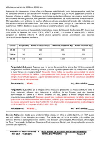 Gabarito da Prova do nível 4 (Para alunos de qualquer ano do ensino médio)
XVI OBA – 10/05/2013 TOTAL DE PÁGINAS: 10 Página 5
altitudes que variam de 300 km a 35.800 km.
Apesar de não conseguirem orbitar a Terra, os foguetes suborbitais são muito úteis para realizar medições
na atmosfera terrestre e para testar novos materiais e dispositivos que, no futuro, podem ser aplicados a
foguetes orbitais e a satélites. Os foguetes suborbitais são também utilizados para realizar experimentos
em ambiente de microgravidade, que permitem o desenvolvimento de novos materiais e medicamentos.
Microgravidade é um ambiente no qual os efeitos da atração gravitacional terrestre são reduzidos, em
função do movimento de queda livre. Nos voos suborbitais essa condição é observada em altitudes
superiores a 100 km, desde que a gravidade seja a única força atuante sobre o foguete.
O Instituto de Aeronáutica e Espaço (IAE), localizado na cidade de São José dos Campos, SP, desenvolve
uma família de foguetes, tais como: VS-30, VSB-30 e VS-40. Lá também é desenvolvido o Veículo
Lançador de Satélites (VLS-1). A tabela abaixo apresenta valores aproximados para algumas
características dos foguetes brasileiros.
Veículo Apogeu (km) Massa da carga-útil (kg) Massa de propelente (kg) Massa estrutural (kg)
VS-30 140 300 900 300
VSB-30 260 400 1.500 750
VS-40 640 500 5.000 1.250
Pergunta 6a) (0,5 ponto) Supondo que no tempo de permanência acima dos 100 km a carga-útil
esteja em um ambiente de microgravidade, qual dos foguetes apresentados na tabela acima oferece
o maior tempo de microgravidade? Resposta: Como todos os foguetes apresentados na tabela
ultrapassam a altitude de 100 km, o que apresentará maior tempo de microgravidade é aquele que
atingir a maior altitude (apogeu). A partir da tabela conclui-se que o VS-40 é o veículo que possibilita
o maior tempo de microgravidade.
Resposta 6a): . . VS-40. . . . 6a) - Nota obtida: _____
Pergunta 6b) (0,5 ponto) Se a relação entre a massa de propelente e a massa estrutural fosse o
único parâmetro utilizado para determinar a eficiência de um foguete, qual dos foguetes
apresentados na tabela é o menos eficiente, ou seja, possui a menor relação massa de
propelente/massa estrutural? Resposta: A partir dos resultados apresentados na tabela, observa-se
que o VSB-30 é o menos eficiente nesse quesito, uma vez que a razão entre a massa de propelente
e a massa estrutural é igual a dois (1.500 / 750 = 2). O aluno não precisa apresentar os cálculos para
o VS-30 (900/300 = 3) e para o VS-40 (5.000/1.250 = 4).
Resposta 6b): . . VSB-30. . . 6b) - Nota obtida: _____
Questão 7) (1 ponto) Desde que a União Soviética colocou em órbita o satélite Sputnik, em 1957, quase
seis mil satélites foram lançados ao espaço. Em média são colocados em órbita dois satélites por
semana. Dentre as aplicações desses satélites, vale destacar: Comunicações, Meteorologia, Observação
da Terra, Transmissão de Dados e Sistema de Posicionamento Global, este último conhecido no mundo
ocidental pela sigla GPS.
 