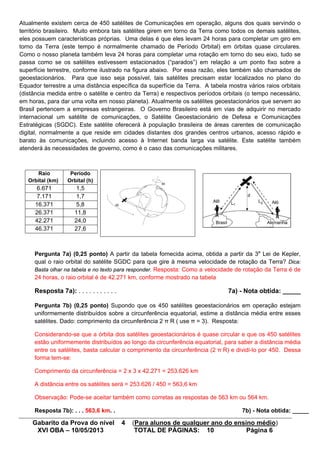 Gabarito da Prova do nível 4 (Para alunos de qualquer ano do ensino médio)
XVI OBA – 10/05/2013 TOTAL DE PÁGINAS: 10 Página 6
Atualmente existem cerca de 450 satélites de Comunicações em operação, alguns dos quais servindo o
território brasileiro. Muito embora tais satélites girem em torno da Terra como todos os demais satélites,
eles possuem características próprias. Uma delas é que eles levam 24 horas para completar um giro em
torno da Terra (este tempo é normalmente chamado de Período Orbital) em órbitas quase circulares.
Como o nosso planeta também leva 24 horas para completar uma rotação em torno do seu eixo, tudo se
passa como se os satélites estivessem estacionados (“parados”) em relação a um ponto fixo sobre a
superfície terrestre, conforme ilustrado na figura abaixo. Por essa razão, eles também são chamados de
geoestacionários. Para que isso seja possível, tais satélites precisam estar localizados no plano do
Equador terrestre a uma distância específica da superfície da Terra. A tabela mostra vários raios orbitais
(distância medida entre o satélite e centro da Terra) e respectivos períodos orbitais (o tempo necessário,
em horas, para dar uma volta em nosso planeta). Atualmente os satélites geoestacionários que servem ao
Brasil pertencem a empresas estrangeiras. O Governo Brasileiro está em vias de adquirir no mercado
internacional um satélite de comunicações, o Satélite Geoestacionário de Defesa e Comunicações
Estratégicas (SGDC). Este satélite oferecerá à população brasileira de áreas carentes de comunicação
digital, normalmente a que reside em cidades distantes dos grandes centros urbanos, acesso rápido e
barato às comunicações, incluindo acesso à Internet banda larga via satélite. Este satélite também
atenderá às necessidades de governo, como é o caso das comunicações militares.
Raio
Orbital (km)
Período
Orbital (h)
6.671 1,5
7.171 1,7
16.371 5,8
26.371 11,8
42.271 24,0
46.371 27,6
Pergunta 7a) (0,25 ponto) A partir da tabela fornecida acima, obtida a partir da 3a
Lei de Kepler,
qual o raio orbital do satélite SGDC para que gire à mesma velocidade de rotação da Terra? Dica:
Basta olhar na tabela e no texto para responder. Resposta: Como a velocidade de rotação da Terra é de
24 horas, o raio orbital é de 42.271 km, conforme mostrado na tabela
Resposta 7a): . . . . . . . . . . . 7a) - Nota obtida: _____
Pergunta 7b) (0,25 ponto) Supondo que os 450 satélites geoestacionários em operação estejam
uniformemente distribuídos sobre a circunferência equatorial, estime a distância média entre esses
satélites. Dado: comprimento da circunferência 2 π R ( use π = 3). Resposta:
Considerando-se que a órbita dos satélites geoestacionários é quase circular e que os 450 satélites
estão uniformemente distribuídos ao longo da circunferência equatorial, para saber a distância média
entre os satélites, basta calcular o comprimento da circunferência (2 π R) e dividi-lo por 450. Dessa
forma tem-se:
Comprimento da circunferência = 2 x 3 x 42.271 = 253.626 km
A distância entre os satélites será = 253.626 / 450 = 563,6 km
Observação: Pode-se aceitar também como corretas as respostas de 563 km ou 564 km.
Resposta 7b): . . . 563,6 km. . 7b) - Nota obtida: _____
 