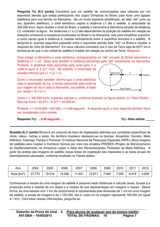 Gabarito da Prova do nível 4 (Para alunos de qualquer ano do ensino médio)
XVI OBA – 10/05/2013 TOTAL DE PÁGINAS: 10 Página 7
Pergunta 7c) (0,5 ponto) Considere que um satélite de comunicações seja utilizado por um
esportista alemão que esteja participando dos Jogos Olímpicos no Brasil, para fazer uma ligação
telefônica para sua família na Alemanha. De um modo bastante simplificado, ao falar “alô” junto ao
seu aparelho telefônico, o sinal eletrônico viajará a distância L1 até o satélite, à velocidade de
300.000 km/s. Após receber o sinal do Brasil, o satélite o transmitirá à Alemanha através da distância
L2, mostrada na figura. As distâncias L1 e L2 são dependentes da posição do satélite em relação às
estações emissoras e receptoras localizadas no Brasil e na Alemanha, mas para simplificar suponha-
a como sendo igual à distância d, medida verticalmente entre a superfície terrestre e o satélite. A
pergunta é: quantos segundos passarão entre o esportista alemão falar “alô” no Brasil e receber a
resposta de volta da Alemanha? Em seus cálculos considere que o raio da Terra seja de 6371 km e
lembre-se de que o raio orbital do satélite é medido em relação ao centro da Terra. Resposta:
Para chegar à Alemanha o sinal eletrônico correspondente ao “alô” enviado do Brasil percorrerá a
distância L1 + L2. Essa será também a distância percorrida pelo “alô” proveniente da Alemanha.
Portanto, a distância total percorrida pelo sinal para ir e
voltar é igual a: 2 (L1 +L2). No entanto, o enunciado da
questão informa que L1 = L2 = d.
Como o enunciado também informa que o sinal eletrônico
viaja à velocidade da luz, o tempo percorrido pelo sinal na
sua viagem de ida e volta à Alemanha, via satélite, é dado
por: tempo = 4 × d / v.
Como v = 300.000 km/s, é preciso calcular d, conforme ilustrado na figura abaixo: d = Raio Orbital –
Raio da Terra = 42.271 – 6.371 = 35.900 km.
Portanto: t = 4×35.900 / 300.000, t = 0,48 segundo. A resposta igual a meio segundo também deve
ser considerada como correta.
Resposta 7c): . . 0,48 segundo . . 7c) - Nota obtida: _____
Questão 8) (1 ponto) Bioma é um conjunto de tipos de vegetações definidas por condições específicas de
clima, relevo, rochas e solos. No território brasileiro destacam-se os biomas: Amazônia, Cerrado, Mata
Atlântica, Caatinga, Pampa e Pantanal. O Instituto Nacional de Pesquisas Espaciais (INPE) utiliza imagens
de satélites para mapear e monitorar biomas por meio dos projetos PRODES (Projeto de Monitoramento
do Desflorestamento na Amazônia Legal) e Atlas dos Remanescentes Florestais da Mata Atlântica. A
partir da análise das imagens de satélite, essas áreas de vegetação são mapeadas e as taxas anuais de
desmatamento calculadas, conforme mostrado na Tabela abaixo.
Ano 2004 2005 2006 2007 2008 2009 2010 2011 2012
Área (km2
) 27.772 19.014 14.286 11.651 12.911 7.464 7.000 6.418 4.656
Conhecendo a escala de uma imagem de satélite é possível medir distâncias e calcular áreas. Escala é a
proporção entre a medida de um objeto e a medida de sua representação em imagens e mapas. Dessa
forma, se uma estrada com 1 km de comprimento é representada pela dimensão de 1 cm em uma imagem
de satélite, a escala da imagem é de 1:100.000, isto é, cada cm na imagem representa 100.000 cm (igual
a 1 km). Com base nessas informações, pergunta-se:
Raio Orbital
Raio Terra d
Satélite
 
