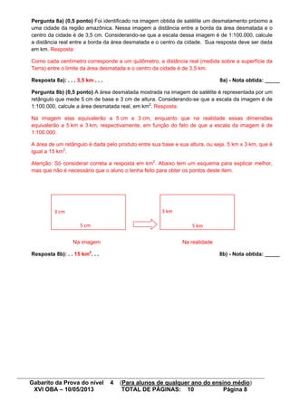 Gabarito da Prova do nível 4 (Para alunos de qualquer ano do ensino médio)
XVI OBA – 10/05/2013 TOTAL DE PÁGINAS: 10 Página 8
Pergunta 8a) (0,5 ponto) Foi identificado na imagem obtida de satélite um desmatamento próximo a
uma cidade da região amazônica. Nessa imagem a distância entre a borda da área desmatada e o
centro da cidade é de 3,5 cm. Considerando-se que a escala dessa imagem é de 1:100.000, calcule
a distância real entre a borda da área desmatada e o centro da cidade. Sua resposta deve ser dada
em km. Resposta:
Como cada centímetro corresponde a um quilômetro, a distância real (medida sobre a superfície da
Terra) entre o limite da área desmatada e o centro da cidade é de 3,5 km.
Resposta 8a): . . . 3,5 km . . . 8a) - Nota obtida: _____
Pergunta 8b) (0,5 ponto) A área desmatada mostrada na imagem de satélite é representada por um
retângulo que mede 5 cm de base e 3 cm de altura. Considerando-se que a escala da imagem é de
1:100.000, calcule a área desmatada real, em km2
. Resposta:
Na imagem elas equivalerão a 5 cm e 3 cm, enquanto que na realidade essas dimensões
equivalerão a 5 km e 3 km, respectivamente, em função do fato de que a escala da imagem é de
1:100.000.
A área de um retângulo é dada pelo produto entre sua base e sua altura, ou seja, 5 km x 3 km, que é
igual a 15 km2
.
Atenção: Só considerar correta a resposta em km2
. Abaixo tem um esquema para explicar melhor,
mas que não é necessário que o aluno o tenha feito para obter os pontos deste item.
Na imagem Na realidade
Resposta 8b): . . 15 km2
. . . 8b) - Nota obtida: _____
5 km
3 km
5 cm
3 cm
 