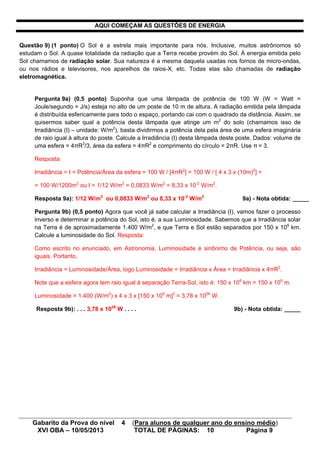 Gabarito da Prova do nível 4 (Para alunos de qualquer ano do ensino médio)
XVI OBA – 10/05/2013 TOTAL DE PÁGINAS: 10 Página 9
AQUI COMEÇAM AS QUESTÕES DE ENERGIA
Questão 9) (1 ponto) O Sol é a estrela mais importante para nós. Inclusive, muitos astrônomos só
estudam o Sol. A quase totalidade da radiação que a Terra recebe provém do Sol. À energia emitida pelo
Sol chamamos de radiação solar. Sua natureza é a mesma daquela usadas nos fornos de micro-ondas,
ou nos rádios e televisores, nos aparelhos de raios-X, etc. Todas elas são chamadas de radiação
eletromagnética.
Pergunta 9a) (0,5 ponto) Suponha que uma lâmpada de potência de 100 W (W = Watt =
Joule/segundo = J/s) esteja no alto de um poste de 10 m de altura. A radiação emitida pela lâmpada
é distribuída esfericamente para todo o espaço, portando cai com o quadrado da distância. Assim, se
quisermos saber qual a potência desta lâmpada que atinge um m2
do solo (chamamos isso de
Irradiância (I) – unidade: W/m2
), basta dividirmos a potência dela pela área de uma esfera imaginária
de raio igual à altura do poste. Calcule a Irradiância (I) desta lâmpada deste poste. Dados: volume de
uma esfera = 4πR3
/3, área da esfera = 4πR2
e comprimento do círculo = 2πR. Use π = 3.
Resposta:
Irradiância = I = Potência/Área da esfera = 100 W / [4πR2
] = 100 W / [ 4 x 3 x (10m)2
] =
= 100 W/1200m2
ou I = 1/12 W/m2
= 0,0833 W/m2
= 8,33 x 10-2
W/m2
.
Resposta 9a): 1/12 W/m2
ou 0,0833 W/m2
ou 8,33 x 10-2
W/m2
9a) - Nota obtida: _____
Pergunta 9b) (0,5 ponto) Agora que você já sabe calcular a Irradiância (I), vamos fazer o processo
inverso e determinar a potência do Sol, isto é, a sua Luminosidade. Sabemos que a Irradiância solar
na Terra é de aproximadamente 1.400 W/m2
, e que Terra e Sol estão separados por 150 x 106
km.
Calcule a luminosidade do Sol. Resposta:
Como escrito no enunciado, em Astronomia, Luminosidade é sinônimo de Potência, ou seja, são
iguais. Portanto,
Irradiância = Luminosidade/Área, logo Luminosidade = Irradiância x Área = Irradiância x 4πR2
.
Note que a esfera agora tem raio igual à separação Terra-Sol, isto é: 150 x 106
km = 150 x 109
m.
Luminosidade = 1.400 (W/m2
) x 4 x 3 x [150 x 109
m]2
= 3,78 x 1026
W.
Resposta 9b): . . . 3,78 x 1026
W . . . . 9b) - Nota obtida: _____
 