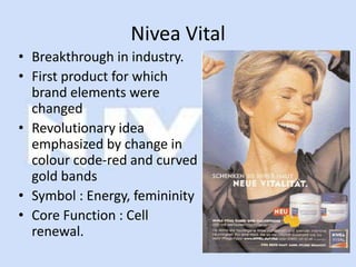 Nivea Vital
• Breakthrough in industry.
• First product for which
  brand elements were
  changed
• Revolutionary idea
  emphasized by change in
  colour code-red and curved
  gold bands
• Symbol : Energy, femininity
• Core Function : Cell
  renewal.
 