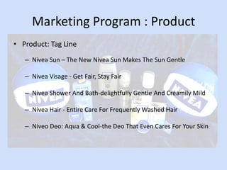 Marketing Program : Product
• Product: Tag Line
   – Nivea Sun – The New Nivea Sun Makes The Sun Gentle

   – Nivea Visage - Get Fair, Stay Fair

   – Nivea Shower And Bath-delightfully Gentle And Creamily Mild

   – Nivea Hair - Entire Care For Frequently Washed Hair

   – Niveo Deo: Aqua & Cool-the Deo That Even Cares For Your Skin
 