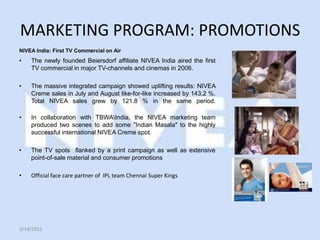 MARKETING PROGRAM: PROMOTIONS
NIVEA India: First TV Commercial on Air
•   The newly founded Beiersdorf affiliate NIVEA India aired the first
    TV commercial in major TV-channels and cinemas in 2006.

•   The massive integrated campaign showed uplifting results: NIVEA
    Creme sales in July and August like-for-like increased by 143.2 %.
    Total NIVEA sales grew by 121.8 % in the same period.

•   In collaboration with TBWAIndia, the NIVEA marketing team
    produced two scenes to add some "Indian Masala" to the highly
    successful international NIVEA Creme spot.

•   The TV spots flanked by a print campaign as well as extensive
    point-of-sale material and consumer promotions

•   Official face care partner of IPL team Chennai Super Kings




3/14/2012
 