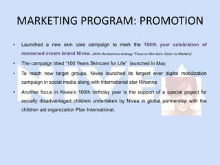 MARKETING PROGRAM: PROMOTION
•   Launched a new skin care campaign to mark the 100th year celebration of
    renowned cream brand Nivea.       (With the business strategy “Focus on Skin Care. Closer to Markets)

•   The campaign titled “100 Years Skincare for Life” launched in May.

•   To reach new target groups, Nivea launched its largest ever digital mobilization
    campaign in social media along with International star Rihanna

•   Another focus in Nivea’s 100th birthday year is the support of a special project for
    socially disadvantaged children undertaken by Nivea in global partnership with the
    children aid organization Plan International.
 