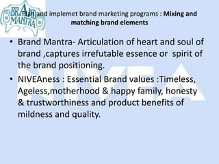 Plan and implemet brand marketing programs : Mixing and
                  matching brand elements

• Brand Mantra- Articulation of heart and soul of
  brand ,captures irrefutable essence or spirit of
  the brand positioning.
• NIVEAness : Essential Brand values :Timeless,
  Ageless,motherhood & happy family, honesty
  & trustworthiness and product benefits of
  mildness and quality.
 