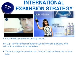 INTERNATIONAL
EXPANSION STRATEGY
• Local Product modiﬁcations/adaptations.
For e.g.: fair complexion enhancers such as whitening creams were
sold in Asia and became bestsellers.
• The brand appearance was kept standard irrespective of the country/
area.
 