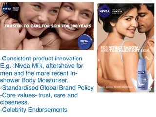 -Consistent product innovation
E.g. :Nivea Milk, aftershave for
men and the more recent In-
shower Body Moisturiser.
-Standardised Global Brand Policy
-Core values- trust, care and
closeness.
-Celebrity Endorsements
 