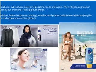 Cultures, sub-cultures determine people’s needs and wants. They inﬂuence consumer
behaviour and hence, their product choice.
Nivea’s internal expansion strategy includes local product adaptations while keeping the
brand appearance similar globally.
 
