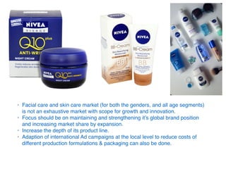 • Facial care and skin care market (for both the genders, and all age segments)
is not an exhaustive market with scope for growth and innovation.
• Focus should be on maintaining and strengthening it’s global brand position
and increasing market share by expansion.
• Increase the depth of its product line.
• Adaption of international Ad campaigns at the local level to reduce costs of
different production formulations & packaging can also be done.
 