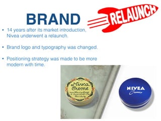 BRAND• 14 years after its market introduction,
Nivea underwent a relaunch.
• Brand logo and typography was changed.
• Positioning strategy was made to be more
modern with time.
 