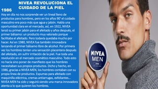 1986
Hoy en día no nos sorprende ver un lineal lleno de
productos para hombres, pero en los años 90' el cuidado
masculino era poco más que agua y jabón. Había una
oportunidad clara en el mercado, así, en 1922, NIVEA
lanzó su primer jabón para el afeitado y años después, el
primer bálsamo: un producto muy valorado porque
facilitaba el afeitado. Pero todavía quedaba mucho por
hacer. Así en 1980, NIVEA fue también innovadora
lanzando el primer bálsamo libre de alcohol. Por primera
vez los hombres tenían una sensación placentera después
del afeitado, sin sufrir irritación de la piel. Fue toda una
revolución en el mercado cosmético masculino. Todo esto
no hacía sino poner de manifiesto que los hombres
necesitaban sus propios productos. Dicho y hecho, en
1986, gracias a NIVEA MEN, los hombres contaban con su
propia línea de productos. Espumas para afeitado con
maquinilla eléctrica, cremas antiarrugas, exfoliantes...
NIVEA MEN ha sido y seguirá siendo una marca innovadora
atenta a lo que quieren los hombres.
NIVEA REVOLUCIONA EL
CUIDADO DE LA PIEL
 