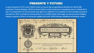 PRESENTE Y FUTURO
Lo que comenzó en 1911 como NIVEA Creme es hoy en día una grandísima familia con más de 500
productos. Durante décadas, NIVEA ha desarrollado muchos productos innovadores para el cuidado de la
piel. Un compromiso con la innovación que sigue muy vigente en la compañía. Así por ejemplo se lanzó al
mercado en 2015 un producto revolucionario en el cuidado facial antiarrugas con perlas activas Q10plus.
Pasado, presente y futuro: en temas de cuidado de la piel, NIVEA siempre establece estándares nuevos.
 