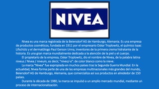 Nivea es una marca registrada de la Beiersdorf AG de Hamburgo, Alemania. Es una empresa
de productos cosméticos, fundada en 1911 por el empresario Oskar Troplowitz, el químico Isaac
Lifschütz y el dermatólogo Paul Gerson Unna, inventores de la primera crema hidratante de la
historia. Es una gran marca mundialmente dedicada a la atención de la piel y el cuerpo.
El propietario de la empresa, Oskar Troplowitz, dio el nombre de Nivea, de la palabra latina
niveus / Nivea / niveum, es decir, "níveo/-a": de color blanco como la nieve.
La marca "Nivea" fue expropiada en muchos países tras la Segunda Guerra Mundial. En la
actualidad, Nivea forma parte de una de las empresas multinacionales más grandes del mundo,
Beiersdorf AG de Hamburgo, Alemania, que comercializa así sus productos en alrededor de 150
países.
Durante la década de 1980, la marca se impulsó a un amplio mercado mundial, mediante un
proceso de internacionalización.
 