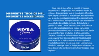 Hace más de cien años, se inventó, el cuidado
moderno de la piel gracias a NIVEA Creme. Hoy en día
millones de personas de todo el mundo con diferentes
tipos de piel confían en la marca NIVEA. Esta es la razón
por la que los investigadores se centran especialmente
en la individualidad de la piel humana y en las diferentes
necesidades de cuidado derivadas de la cultura, el
género y la edad. Lo que ha dado como resultado que
en las últimas décadas se haya creado numerosos
productos innovadores para el cuidado de la piel, desde
desodorantes hasta productos de protección solar.
Trabajan con más de 50 instituciones a nivel mundial
para asegurar que los productos sean los adecuados
para la piel. En la sede principal de Hamburgo se ha
instalado laboratorio propio para Asia y Latinoamérica
donde las investigaciones se dirigen especialmente a los
tipos de piel y las condiciones climáticas típicas de estas
regiones.
DIFERENTES TIPOS DE PIEL.
DIFERENTES NECESIDADES.
 