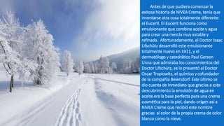 Antes de que pudiera comenzar la
exitosa historia de NIVEA Creme, tenía que
inventarse otra cosa totalmente diferente:
el Eucerit. El Eucerit funciona como
emulsionante que combina aceite y agua
para crear una mezcla muy estable y
refinada. Afortunadamente, el Doctor Isaac
Lifschütz desarrolló este emulsionante
totalmente nuevo en 1911, y el
dermatólogo y catedrático Paul Gerson
Unna que admiraba los conocimientos del
Doctor Lifschütz, se lo presentó al Doctor
Oscar Troplowitz, el químico y cofundador
de la compañía Beiersdorf. Este último se
dio cuenta de inmediato que gracias a este
descubrimiento la emulsión de agua en
aceite era la base perfecta para una crema
cosmética para la piel, dando origen así a
NIVEA Creme que recibió este nombre
gracias al color de la propia crema de color
blanco como la nieve.
 