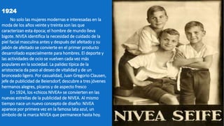 1924
No solo las mujeres modernas e interesadas en la
moda de los años veinte y treinta son las que
caracterizan esta época; el hombre de mundo lleva
bigote. NIVEA identifica la necesidad de cuidado de la
piel facial masculina antes y después del afeitado y su
jabón de afeitado se convierte en el primer producto
desarrollado especialmente para hombres. El deporte y
las actividades de ocio se vuelven cada vez más
populares en la sociedad. La palidez típica de la
aristocracia da paso al deseo de vitalidad y de un
bronceado ligero. Por casualidad, Juan Gregorio Clausen,
jefe de publicidad de Beiersdorf, descubre a tres jóvenes
hermanos alegres, pícaros y de aspecto fresco
En 1924, los «chicos NIVEA» se convierten en las
nuevas estrellas de la publicidad de NIVEA. Al mismo
tiempo nace un nuevo concepto de diseño: NIVEA
aparece por primera vez en la famosa lata azul, un
símbolo de la marca NIVEA que permanece hasta hoy.
 