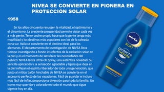 1958
En los años cincuenta resurgen la vitalidad, el optimismo y
el dinamismo. La creciente prosperidad permite viajar cada vez
a más gente. Tener coche propio hace que la gente tenga más
movilidad y los destinos más populares son los de la soleada
zona sur. Italia se convierte en el destino ideal para los
alemanes. El departamento de investigación de NIVEA lleva
tiempo investigando a fondo los efectos de la radiación solar en
la piel y es el momento de satisfacer las necesidades del
público: NIVEA lanza Ultra-Oil Spray, una auténtica novedad. Su
sencilla aplicación y la sensación agradable y ligera que deja en
la piel reflejan el espíritu liberador de toda una generación, que
junto al mítico balón hinchable de NIVEA se convierte en el
accesorio perfecto de las vacaciones. Fácil de guardar e incluso
más fácil de inflar, proporciona diversión para toda la familia. Un
icono muy querido y valorado en todo el mundo que sigue
vigente hoy en día.
NIVEA SE CONVIERTE EN PIONERA EN
PROTECCIÓN SOLAR
 