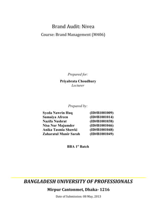 Prepared for:
Priyabrata Choudhury
Lecturer
Prepared by:
Syeda Nawrin Huq (ID#B1001009)
Sumaiya Afreen (ID#B1001014)
Nazifa Nushrat (ID#B1001038)
Nisa Nur Majumder (ID#B1001046)
Anika Tasmia Shawki (ID#B1001048)
Zaharatul Munir Sarah (ID#B1001049)
BBA 1st
Batch
BANGLADESH UNIVERSITY OF PROFESSIONALS
Mirpur Cantonmet, Dhaka- 1216
Date of Submission: 08 May, 2013
Brand Audit: Nivea
Course: Brand Management (M406)
 
