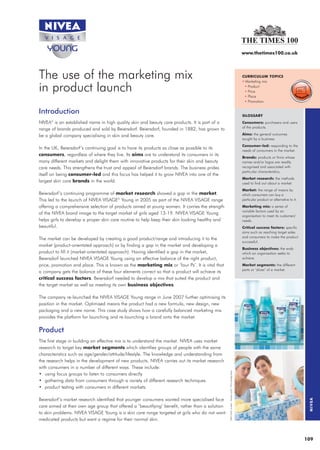 28962_NIVEA   12/6/08   12:09    Page 1




                                                                                                                                                                       www.thetimes100.co.uk




              The use of the marketing mix                                                                                                                             CURRICULUM TOPICS
                                                                                                                                                                       • Marketing mix

              in product launch                                                                                                                                         • Product
                                                                                                                                                                        • Price
                                                                                                                                                                        • Place
                                                                                                                                                                        • Promotion

              Introduction                                                                                                                                             GLOSSARY
              NIVEA is an established name in high quality skin and beauty care products. It is part of a
                    ®
                                                                                                                                                                       Consumers: purchasers and users
                                                                                                                                                                       of the products.
              range of brands produced and sold by Beiersdorf. Beiersdorf, founded in 1882, has grown to
              be a global company specialising in skin and beauty care.                                                                                                Aims: the general outcomes
                                                                                                                                                                       sought by a business.
                                                                                                                                                                       Consumer-led: responding to the
              In the UK, Beiersdorf’s continuing goal is to have its products as close as possible to its                                                              needs of consumers in the market.
              consumers, regardless of where they live. Its aims are to understand its consumers in its
                                                                                                                                                                       Brands: products or firms whose
              many different markets and delight them with innovative products for their skin and beauty                                                               names and/or logos are readily
              care needs. This strengthens the trust and appeal of Beiersdorf brands. The business prides                                                              recognised and associated with
                                                                                                                                                                       particular characteristics.
              itself on being consumer-led and this focus has helped it to grow NIVEA into one of the
                                                                                                                                                                       Market research: the methods
              largest skin care brands in the world.                                                                                                                   used to find out about a market.
                                                                                                                                                                       Market: the range of means by
              Beiersdorf’s continuing programme of market research showed a gap in the market.                                                                         which consumers can buy a
              This led to the launch of NIVEA VISAGE® Young in 2005 as part of the NIVEA VISAGE range                                                                  particular product or alternative to it.
              offering a comprehensive selection of products aimed at young women. It carries the strength                                                             Marketing mix: a series of
                                                                                                                                                                       variable factors used by an
              of the NIVEA brand image to the target market of girls aged 13-19. NIVEA VISAGE Young
                                                                                                                                                                       organisation to meet its customers’
              helps girls to develop a proper skin care routine to help keep their skin looking healthy and                                                            needs.
              beautiful.                                                                                                                                               Critical success factors: specific
                                                                                                                                                                       aims such as reaching target sales
                                                                                                                                                                       and consumers to make the product
              The market can be developed by creating a good product/range and introducing it to the
                                                                                                                                                                       successful.
              market (product-orientated approach) or by finding a gap in the market and developing a
                                                                                                                                                                       Business objectives: the ends
              product to fill it (market-orientated approach). Having identified a gap in the market,                                                                  which an organisation seeks to
              Beiersdorf launched NIVEA VISAGE Young using an effective balance of the right product,                                                                  achieve.
              price, promotion and place. This is known as the marketing mix or ‘four Ps’. It is vital that                                                            Market segments: the different
                                                                                                                                                                       parts or ‘slices’ of a market.
              a company gets the balance of these four elements correct so that a product will achieve its
              critical success factors. Beiersdorf needed to develop a mix that suited the product and
              the target market as well as meeting its own business objectives.

              The company re-launched the NIVEA VISAGE Young range in June 2007 further optimising its
              position in the market. Optimised means the product had a new formula, new design, new
              packaging and a new name. This case study shows how a carefully balanced marketing mix
              provides the platform for launching and re-launching a brand onto the market.

              Product
              The first stage in building an effective mix is to understand the market. NIVEA uses market
              research to target key market segments which identifies groups of people with the same
              characteristics such as age/gender/attitude/lifestyle. The knowledge and understanding from
              the research helps in the development of new products. NIVEA carries out its market research
              with consumers in a number of different ways. These include:
                                                                                                               RENI IZAIO models - Nadine Lohof / VIVA Models Berlin




              • using focus groups to listen to consumers directly
              • gathering data from consumers through a variety of different research techniques
              • product testing with consumers in different markets.

              Beiersdorf’s market research identified that younger consumers wanted more specialised face
                                                                                                                                                                                                                   NIVEA




              care aimed at their own age group that offered a ‘beautifying’ benefit, rather than a solution
              to skin problems. NIVEA VISAGE Young is a skin care range targeted at girls who do not want
              medicated products but want a regime for their normal skin.



                                                                                                                                                                                                                  109
 
