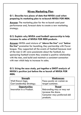 Nivea Marketing Plan
Q 1. Describe two pieces of data that NIVEA used when
preparing its marketing plan to re-launch NIVEA FOR MEN.
Answer: The marketing plan for the re-launch used past
performance and, forecast data to create a new marketing
strategy.
Q 2. Explain why NIVEA used football sponsorship to help
increase its sales of NIVEA FOR MEN products.
Answer: NIVEA used mixture of “above the line” and “below
the line” promotion for launching, they partnership with Power
league. They supported all the events of football because most
of the men in UK were passionate about the football, by
sponsoring football events they created a positive relationship
with the men, and build and maintain a consistent connection
with men which help to increase its sales.
Q 3. Using the case study, put together a SWOT analysis of
NIVEA’s position just before the re launch of NIVEA FOR
MEN.
Strength
Well Known logo.
Cost Leadership Strategy.
Weaknesses
Focus purely on women as
target customer.
Opportunities
Innovation in a Product.
Threat
Rebranding may or may not
increase the share.
Consumer may preferred old
products.