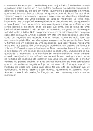 comovente. Por exemplo: o jardineiro que ao ser jardineiro é jardineiro como só
o jardineiro sabe e pode ser. E que ao falar das flores, ao exibi-las cercadas de
palavras, percebe-se, ele está em transe. Igualmente o especialista em vinhos,
que ao explicar os diversos sabores nos quatro cantos da boca faz seus olhos
verterem prazer e embalam a quem o ouve com sua dionisíaca sabedoria.
Feita com amor, até uma coleção de selos se magnífica. Se torna mais
imponente que uma pirâmide se a pirâmide for descrita ou feita por quem não
a ama. É assim que pode entrar pela sala alguém e servir um cafezinho, mas
sendo aquele o cafezinho onde ela põe sua alma, ela se torna de uma
luminosidade invejável. Cada um tem um momento, um gesto, um ato em que
se individualiza e brilha. Nisto nos parecemos com os animais e peixes ou quem
sabe com as nuvens. Animais e peixes têm isto: têm trejeitos raros e sedutores,
cada um segundo sua espécie. Até as nuvens, como eu dizia, tem seu
momento de glória. Uma vez vi um pintor em plena ação, pintando. Meu Deus!
O homem era um incêndio só, uma alucinação. Sua face vibrava, havia uma
febre nos seus gestos. Era uma erupção cromática, um assomo de formas e
volumes. Então é disso que estou falando. Dessa coisa simples e única, quando
o que cada um tem de mais seu relampeja a olhos vistos. Quando isto se dá,
quebra-se a monotonia e o indivíduo se transcendentaliza. Pode parecer
absurdo, mas já vi uma secretária transcendentalizar-se ao disparar seus dedos
no teclado da máquina de escrever. Era uma virtuose como só o melhor
violinista ou pianista sabem ser. E as pessoas achavam isto mais sensacional
que se ela estivesse engolindo fogo na esquina. lsto é o que importa: o
incêndio de cada um. Cada qual deve ter um jeito de deflagrar sua luz
aprisionada. As flores fazem isto sem esforço. Igualmente os pássaros. Todos
têm seu momento de revelação. É aguardar, que o outro alguma hora vai se
manifestar.
 