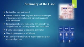 Summary of the Case
 Product line was rearranged.
 Several products and Categories that were not in sync
with renewed core values and were not successful
were abandoned.
 Product portfolio was reduced by 25% specially in
categories that are over-segmented like Deodorants.
 Beauty was dropped as additional core value.
 Makeup products were withdrawn.
 In-Shower body Moisturizer- highly innovative and
successful product.
11
 