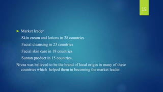  Market leader
Skin cream and lotions in 28 countries
Facial cleansing in 23 countries
Facial skin care in 18 countries
Suntan product in 15 countries.
Nivea was believed to be the brand of local origin in many of these
countries which helped them in becoming the market leader.
15
 