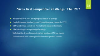 Nivea first competitive challengs: The 1972
 Nivea held over 35% multipurpose market in Europe
 Henkel-khasana lunched creme 21(multipurpose cream) In 1972.
 BDF performed a study on Nivea brand image in Germany
 BDF developed two prolonged strategy
Stabilize the strong historical market position of Nivea crème.
Transfer the Nivea crème goodwill to other product classes.
18
 