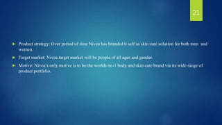  Product strategy: Over period of time Nivea has branded it self as skin care solution for both men and
women.
 Target market: Nivea target market will be people of all ages and gender.
 Motive: Nivea’s only motive is to be the worlds no-1 body and skin care brand via its wide range of
product portfolio.
21
 