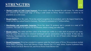 STRENGTHS
• Market Leader in Cold Cream Segment: Nivea totally rules the demand for cold cream. No other brand
has achieved the brand-recall stage of being a cold cream as Nivea. Nivea’s success is shown by its
popularity as a cold cream.
• Brand Equity: Over the years, Nivea has earned recognition for its products and is the largest brand in the
world and the top-ranked brand in Germany. The brand is estimated at 6.7 trillion dollars.
• Distribution and geographic footprint: Nivea has about 20 products and is present in a total of 50
countries. This adds to its capacity for distribution, which is rising year after year.
• Brand Colors: The white and blue colors of the brand are visible in a wide shelf of personal care items.
Over the years, the colors have remained unchanged and are synonymous with the brand. To this end, the
Marketing Department has won recognition time and again for the use of brand colors through Nivea’s
contact platforms.
• Brand Extensions: Nivea has extended its segment under the brand name of Nivea. Nivea products include
Nivea Body Cleansing, Nivea Soft Shower Cream, Shower Gel, UV body lotion, Express hydration body
lotion, Nivea Cool Kick Shower Gel, and Nivea Power Fresh Shower Gel.
23
 
