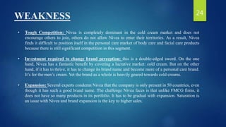 WEAKNESS
• Tough Competition: Nivea is completely dominant in the cold cream market and does not
encourage others to join, others do not allow Nivea to enter their territories. As a result, Nivea
finds it difficult to position itself in the personal care market of body care and facial care products
because there is still significant competition in this segment.
• Investment required to change brand perception: this is a double-edged sword. On the one
hand, Nivea has a fantastic benefit by covering a lucrative market: cold cream. But on the other
hand, if it has to thrive, it has to change its brand name and become more of a personal care brand.
It’s for the men’s cream. Yet the brand as a whole is heavily geared towards cold creams.
• Expansion: Several experts condemn Nivea that the company is only present in 50 countries, even
though it has such a good brand name. The challenge Nivea faces is that unlike FMCG firms, it
does not have so many products in its portfolio. It has to be gradual with expansion. Saturation is
an issue with Nivea and brand expansion is the key to higher sales.
24
 