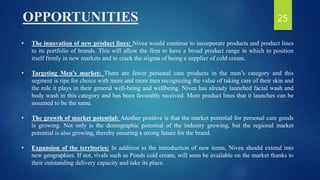 OPPORTUNITIES
• The innovation of new product lines: Nivea would continue to incorporate products and product lines
to its portfolio of brands. This will allow the firm to have a broad product range in which to position
itself firmly in new markets and to crack the stigma of being a supplier of cold cream.
• Targeting Men’s market: There are fewer personal care products in the men’s category and this
segment is ripe for choice with more and more men recognizing the value of taking care of their skin and
the role it plays in their general well-being and wellbeing. Nivea has already launched facial wash and
body wash in this category and has been favorably received. More product lines that it launches can be
assumed to be the same.
• The growth of market potential: Another positive is that the market potential for personal care goods
is growing. Not only is the demographic potential of the industry growing, but the regional market
potential is also growing, thereby ensuring a strong future for the brand.
• Expansion of the territories: In addition to the introduction of new items, Nivea should extend into
new geographies. If not, rivals such as Ponds cold cream, will soon be available on the market thanks to
their outstanding delivery capacity and take its place.
25
 
