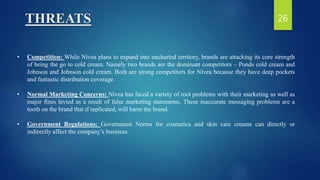 THREATS
• Competition: While Nivea plans to expand into uncharted territory, brands are attacking its core strength
of being the go to cold cream. Namely two brands are the dominant competitors – Ponds cold cream and
Johnson and Johnson cold cream. Both are strong competitors for Nivea because they have deep pockets
and fantastic distribution coverage.
• Normal Marketing Concerns: Nivea has faced a variety of root problems with their marketing as well as
major fines levied as a result of false marketing statements. These inaccurate messaging problems are a
tooth on the brand that if replicated, will harm the brand.
• Government Regulations: Government Norms for cosmetics and skin care creams can directly or
indirectly affect the company’s business.
26
 