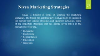 Nivea Marketing Strategies
Nivea is flexible in terms of utilizing the marketing
strategies. The brand has continuously evolved itself to sustain in
the market with various strategies and operation activities. Some
of the important strategies that has helped nivea thrive in the
market since year are.
• Packaging
• Positioning
• Segmentation
• Innovation
• reduction
27
 