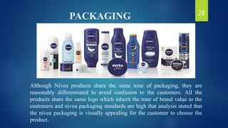 PACKAGING
Although Nivea products share the same tone of packaging, they are
reasonably differentiated to avoid confusion to the customers. All the
products share the same logo which inherit the tone of brand value to the
customers and nivea packaging standards are high that analysis stated that
the nivea packaging is visually appealing for the customer to choose the
product.
28
 