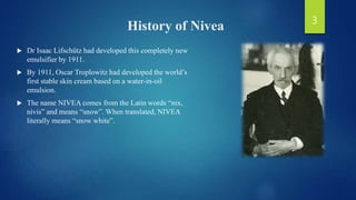 History of Nivea
 Dr Isaac Lifschütz had developed this completely new
emulsifier by 1911.
 By 1911, Oscar Troplowitz had developed the world’s
first stable skin cream based on a water-in-oil
emulsion.
 The name NIVEA comes from the Latin words “nix,
nivis” and means “snow”. When translated, NIVEA
literally means “snow white”.
3
 
