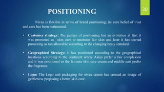 POSITIONING
Nivea is flexible in terms of brand positioning; its core belief of trust
and care has been maintained.
• Customer strategy: The pattern of positioning has an evolution at first it
was promoted as skin care to maintain fair skin and later it has started
promoting as tan allowable according to the changing beaty standard.
• Geographical Strategy: It has positioned according to the geographical
locations according to the continent where Asian prefer a fair complexion
and it was positioned as the fairness skin care cream and middle east prefer
the fragrance.
• Logo: The Logo and packaging for nivea cream has created an image of
gentleness proposing a better skin care.
30
 