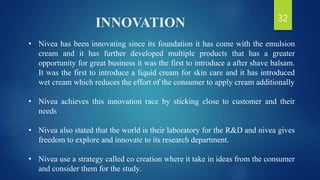 INNOVATION
• Nivea has been innovating since its foundation it has come with the emulsion
cream and it has further developed multiple products that has a greater
opportunity for great business it was the first to introduce a after shave balsam.
It was the first to introduce a liquid cream for skin care and it has introduced
wet cream which reduces the effort of the consumer to apply cream additionally
• Nivea achieves this innovation race by sticking close to customer and their
needs
• Nivea also stated that the world is their laboratory for the R&D and nivea gives
freedom to explore and innovate to its research department.
• Nivea use a strategy called co creation where it take in ideas from the consumer
and consider them for the study.
32
 