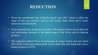 REDUCTION
• Nivea has transformed into Umbrella brand since 2011 where it offers the
range of skin care products such as cold creams, body lotion men’s cream
sunscreen and deodorants.
• It has eliminated the production of some of the product which do not share the
core positioning elements or the brand image of the Nivea such as makeup
products.
• This reduction helped Nivea in positioning its image deeper and now about
30% of the women population prefer nivea s their skin care brand and it has a
brand awareness of 93%.
33
 