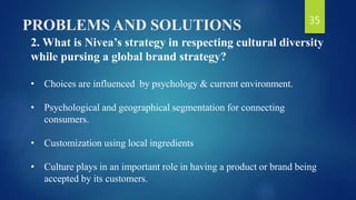 PROBLEMS AND SOLUTIONS
2. What is Nivea’s strategy in respecting cultural diversity
while pursing a global brand strategy?
• Choices are influenced by psychology & current environment.
• Psychological and geographical segmentation for connecting
consumers.
• Customization using local ingredients
• Culture plays in an important role in having a product or brand being
accepted by its customers.
35
 
