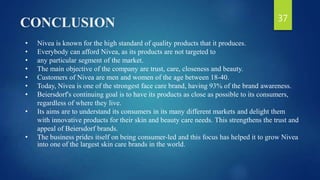 CONCLUSION
• Nivea is known for the high standard of quality products that it produces.
• Everybody can afford Nivea, as its products are not targeted to
• any particular segment of the market.
• The main objective of the company are trust, care, closeness and beauty.
• Customers of Nivea are men and women of the age between 18-40.
• Today, Nivea is one of the strongest face care brand, having 93% of the brand awareness.
• Beiersdorf's continuing goal is to have its products as close as possible to its consumers,
regardless of where they live.
• Its aims are to understand its consumers in its many different markets and delight them
with innovative products for their skin and beauty care needs. This strengthens the trust and
appeal of Beiersdorf brands.
• The business prides itself on being consumer-led and this focus has helped it to grow Nivea
into one of the largest skin care brands in the world.
37
 